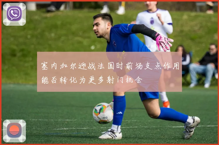 塞内加尔迎战法国时前场支点作用能否转化为更多射门机会