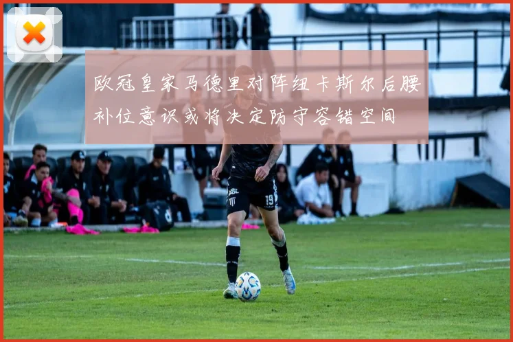 欧冠皇家马德里对阵纽卡斯尔后腰补位意识或将决定防守容错空间