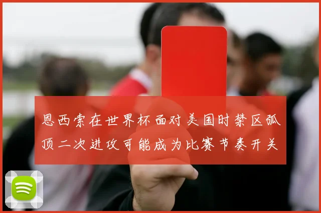 恩西索在世界杯面对美国时禁区弧顶二次进攻可能成为比赛节奏开关