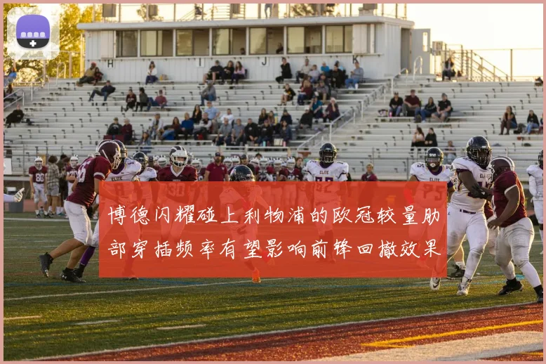 博德闪耀碰上利物浦的欧冠较量肋部穿插频率有望影响前锋回撤效果