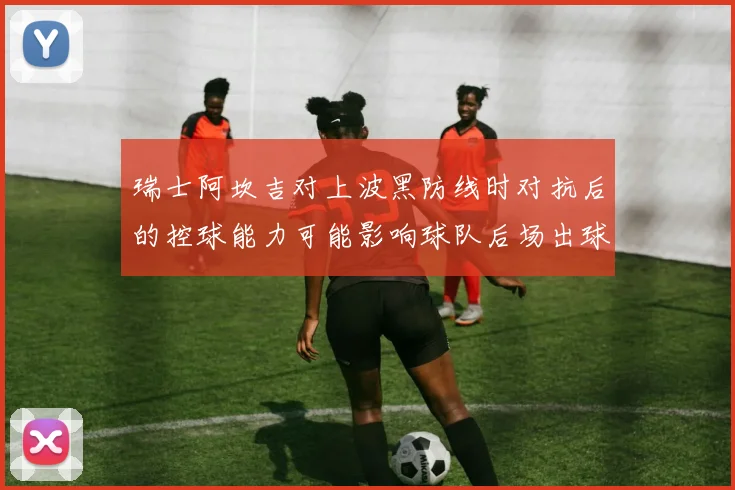 瑞士阿坎吉对上波黑防线时对抗后的控球能力可能影响球队后场出球