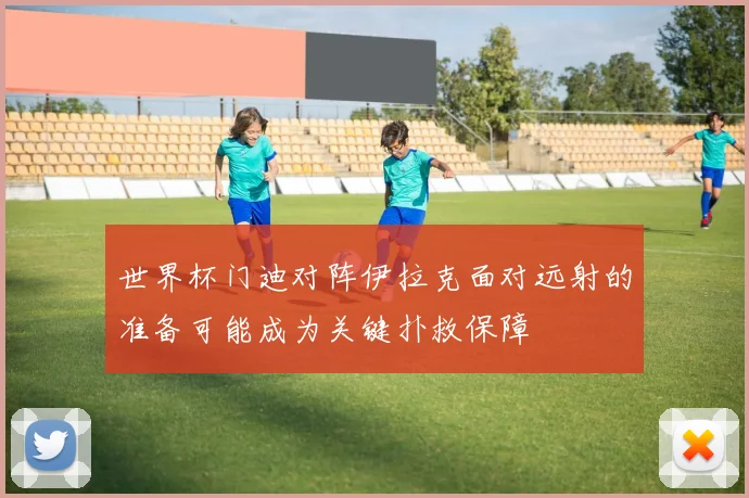 世界杯门迪对阵伊拉克面对远射的准备可能成为关键扑救保障