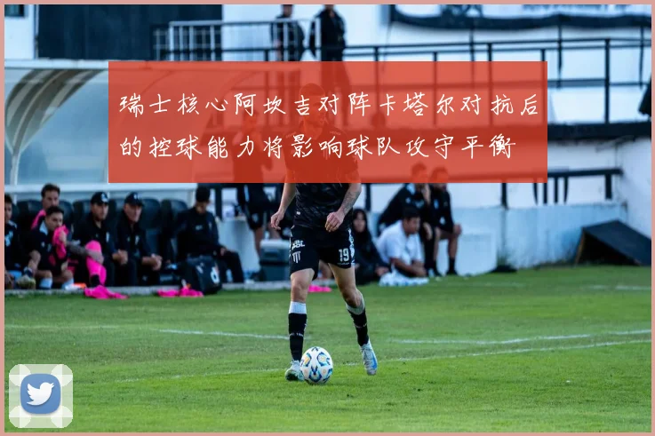 瑞士核心阿坎吉对阵卡塔尔对抗后的控球能力将影响球队攻守平衡