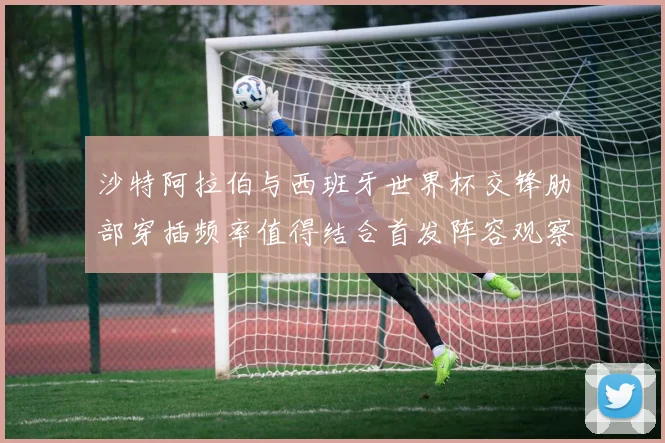 沙特阿拉伯与西班牙世界杯交锋肋部穿插频率值得结合首发阵容观察